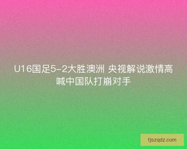 U16国足5-2大胜澳洲 央视解说激情高喊中国队打崩对手