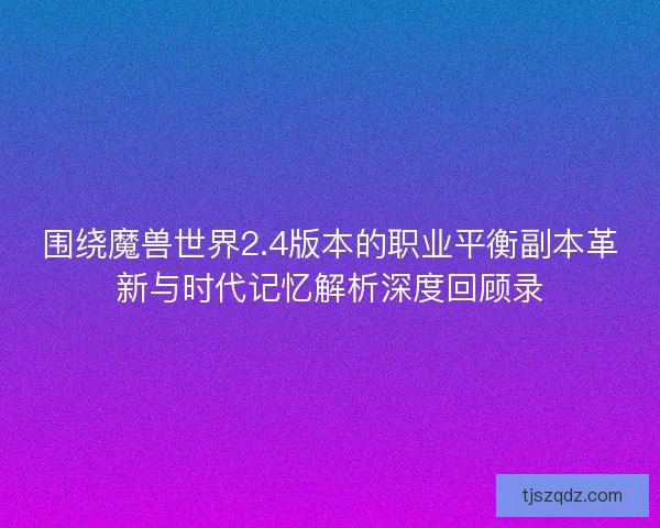 围绕魔兽世界2.4版本的职业平衡副本革新与时代记忆解析深度回顾录
