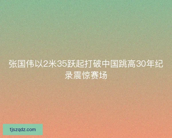张国伟以2米35跃起打破中国跳高30年纪录震惊赛场