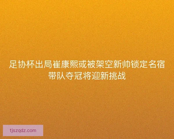 足协杯出局崔康熙或被架空新帅锁定名宿带队夺冠将迎新挑战