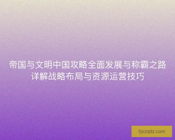 帝国与文明中国攻略全面发展与称霸之路详解战略布局与资源运营技巧