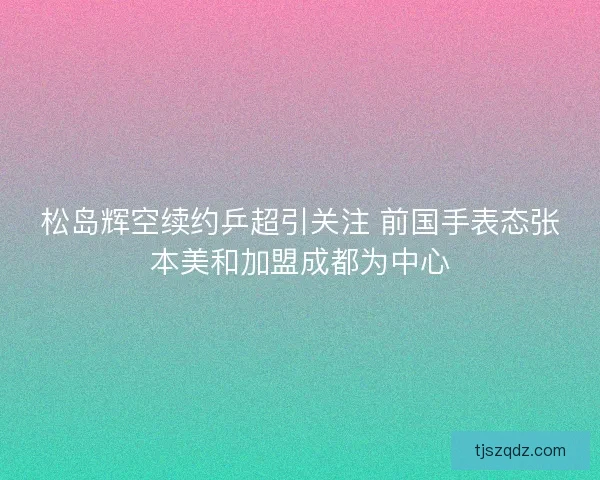 松岛辉空续约乒超引关注 前国手表态张本美和加盟成都为中心